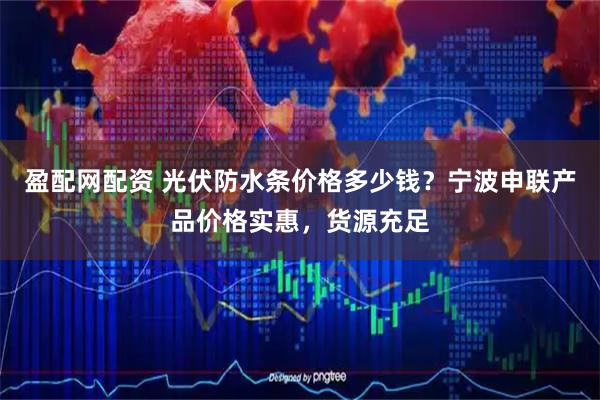 盈配网配资 光伏防水条价格多少钱？宁波申联产品价格实惠，货源充足