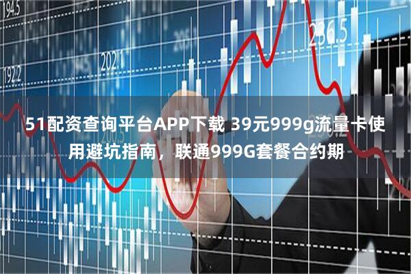 51配资查询平台APP下载 39元999g流量卡使用避坑指南，联通999G套餐合约期