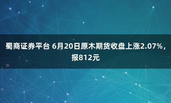 蜀商证券平台 6月20日原木期货收盘上涨2.07%，报812元