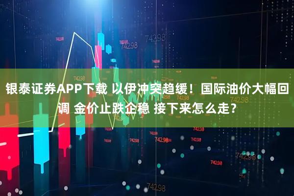 银泰证券APP下载 以伊冲突趋缓！国际油价大幅回调 金价止跌企稳 接下来怎么走？