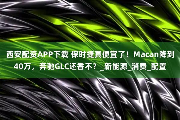 西安配资APP下载 保时捷真便宜了！Macan降到40万，奔驰GLC还香不？_新能源_消费_配置