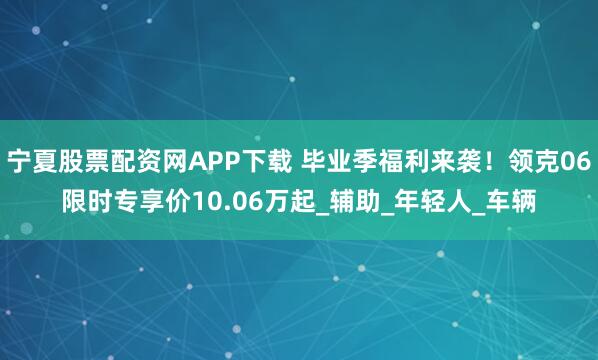 宁夏股票配资网APP下载 毕业季福利来袭！领克06限时专享价10.06万起_辅助_年轻人_车辆