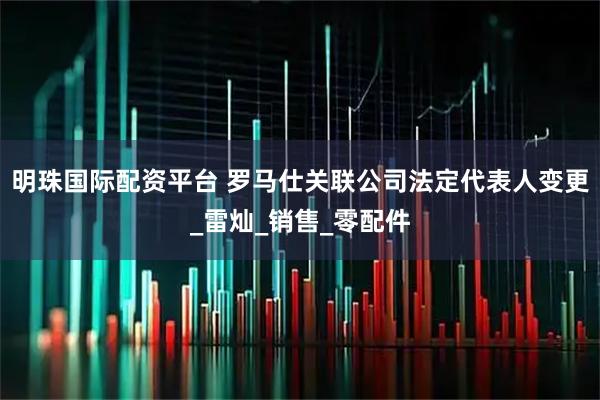 明珠国际配资平台 罗马仕关联公司法定代表人变更_雷灿_销售_零配件