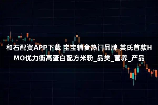 和石配资APP下载 宝宝辅食热门品牌 英氏首款HMO优力衡高蛋白配方米粉_品类_营养_产品