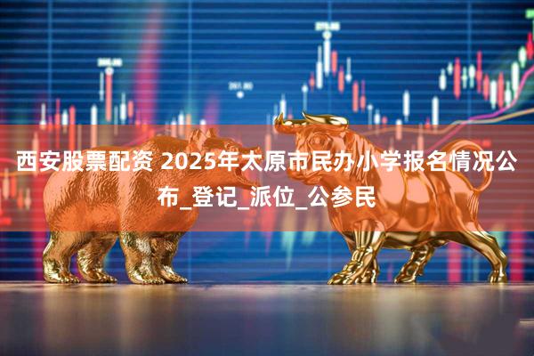 西安股票配资 2025年太原市民办小学报名情况公布_登记_派位_公参民