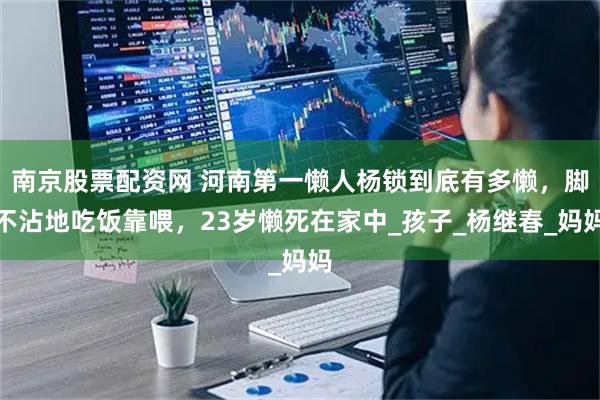 南京股票配资网 河南第一懒人杨锁到底有多懒，脚不沾地吃饭靠喂，23岁懒死在家中_孩子_杨继春_妈妈