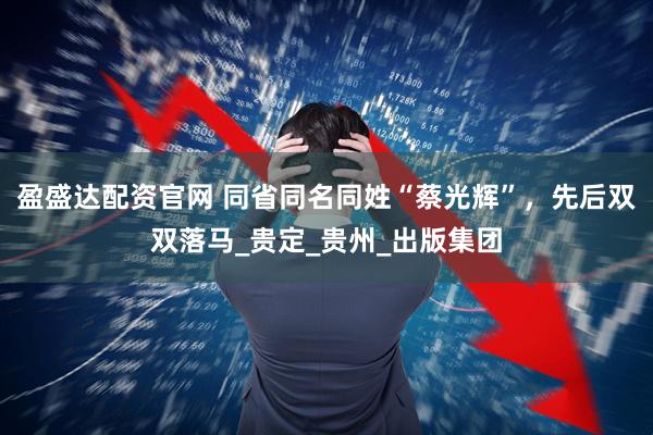 盈盛达配资官网 同省同名同姓“蔡光辉”，先后双双落马_贵定_贵州_出版集团