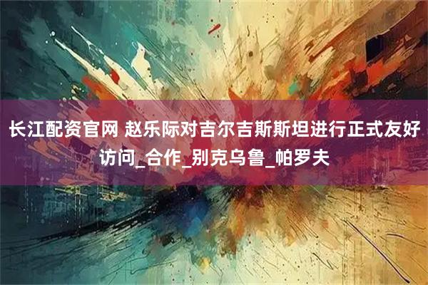 长江配资官网 赵乐际对吉尔吉斯斯坦进行正式友好访问_合作_别克乌鲁_帕罗夫
