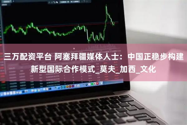 三万配资平台 阿塞拜疆媒体人士：中国正稳步构建新型国际合作模式_莫夫_加西_文化