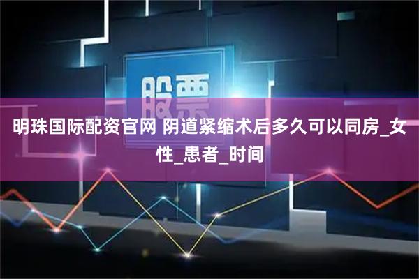 明珠国际配资官网 阴道紧缩术后多久可以同房_女性_患者_时间