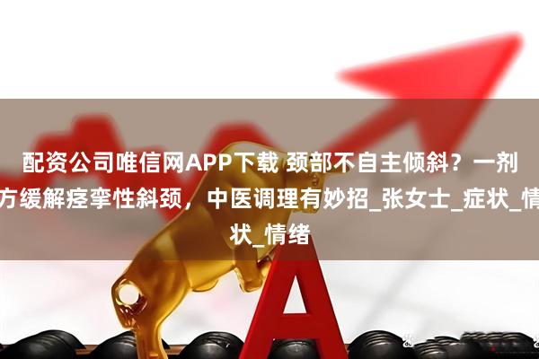 配资公司唯信网APP下载 颈部不自主倾斜？一剂古方缓解痉挛性斜颈，中医调理有妙招_张女士_症状_情绪