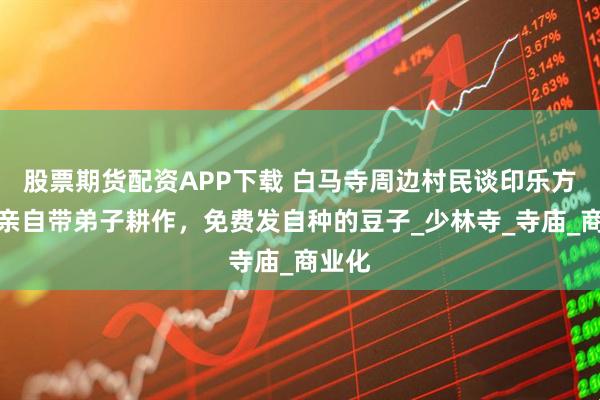 股票期货配资APP下载 白马寺周边村民谈印乐方丈：亲自带弟子耕作，免费发自种的豆子_少林寺_寺庙_商业化