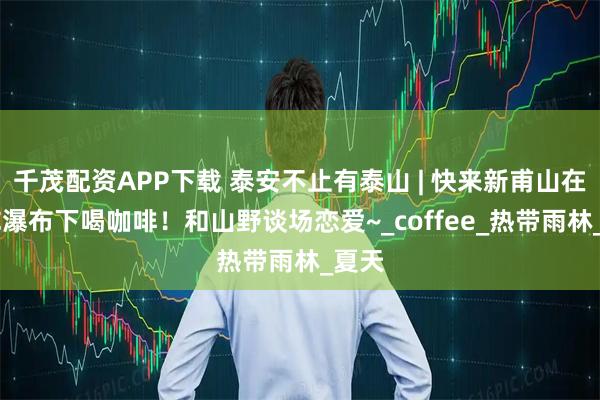 千茂配资APP下载 泰安不止有泰山 | 快来新甫山在20℃瀑布下喝咖啡！和山野谈场恋爱~_coffee_热带雨林_夏天