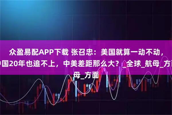 众盈易配APP下载 张召忠：美国就算一动不动，中国20年也追不上，中美差距那么大？_全球_航母_方面