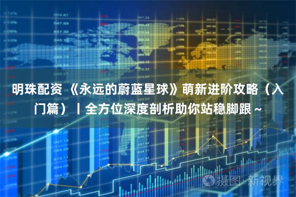 明珠配资 《永远的蔚蓝星球》萌新进阶攻略（入门篇）丨全方位深度剖析助你站稳脚跟～