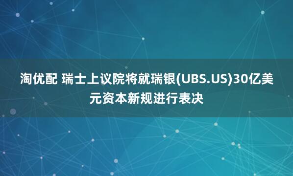 淘优配 瑞士上议院将就瑞银(UBS.US)30亿美元资本新规进行表决
