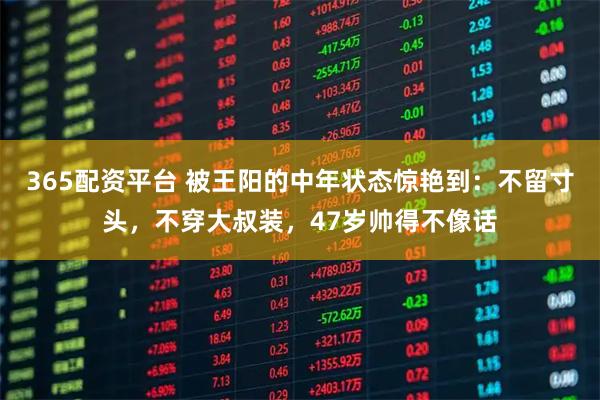 365配资平台 被王阳的中年状态惊艳到：不留寸头，不穿大叔装，47岁帅得不像话