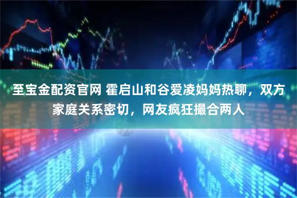 至宝金配资官网 霍启山和谷爱凌妈妈热聊，双方家庭关系密切，网友疯狂撮合两人