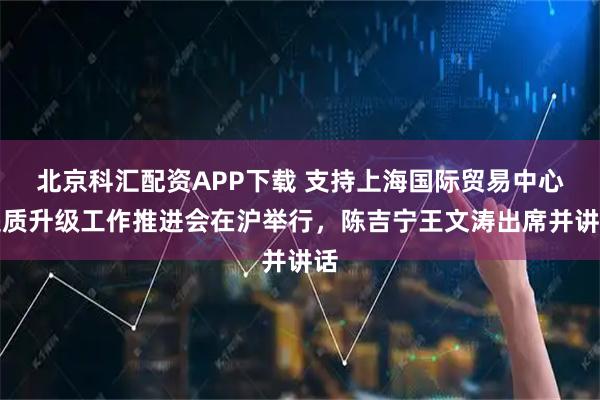 北京科汇配资APP下载 支持上海国际贸易中心提质升级工作推进会在沪举行，陈吉宁王文涛出席并讲话