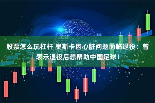 股票怎么玩杠杆 奥斯卡因心脏问题面临退役：曾表示退役后想帮助中国足球！