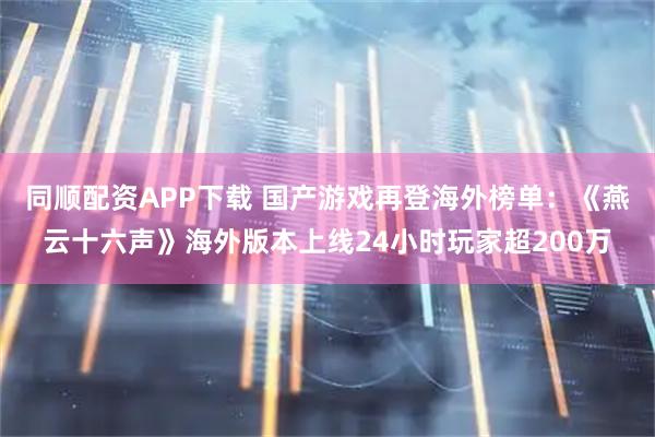 同顺配资APP下载 国产游戏再登海外榜单：《燕云十六声》海外版本上线24小时玩家超200万