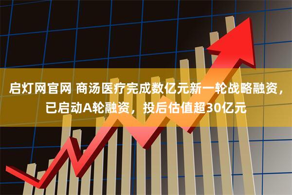 启灯网官网 商汤医疗完成数亿元新一轮战略融资，已启动A轮融资，投后估值超30亿元