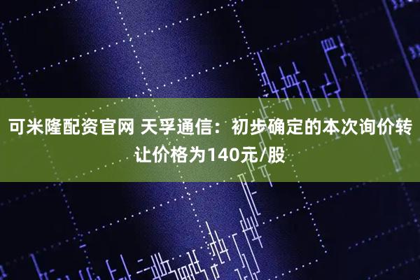 可米隆配资官网 天孚通信：初步确定的本次询价转让价格为140元/股