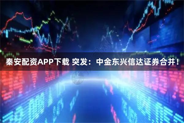 秦安配资APP下载 突发：中金东兴信达证券合并！
