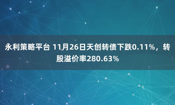 永利策略平台 11月26日天创转债下跌0.11%，转股溢价率280.63%