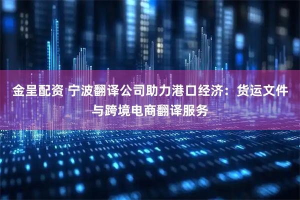 金呈配资 宁波翻译公司助力港口经济：货运文件与跨境电商翻译服务