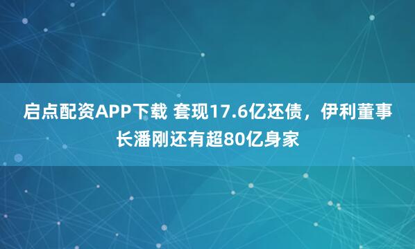 启点配资APP下载 套现17.6亿还债，伊利董事长潘刚还有超80亿身家