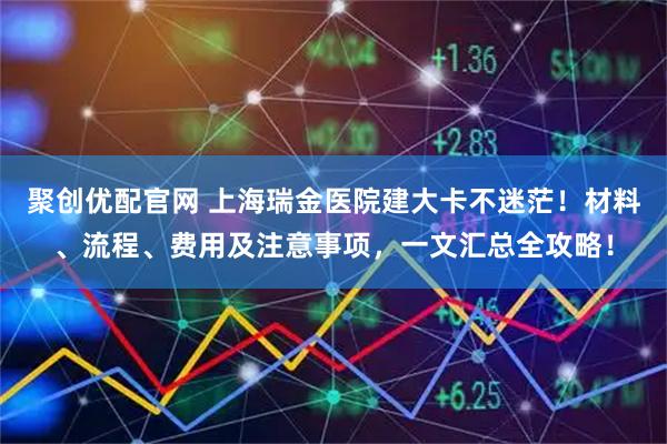 聚创优配官网 上海瑞金医院建大卡不迷茫！材料、流程、费用及注意事项，一文汇总全攻略！
