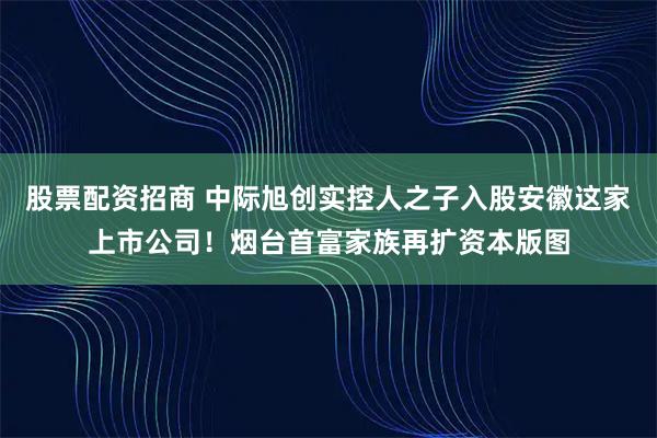 股票配资招商 中际旭创实控人之子入股安徽这家上市公司！烟台首富家族再扩资本版图