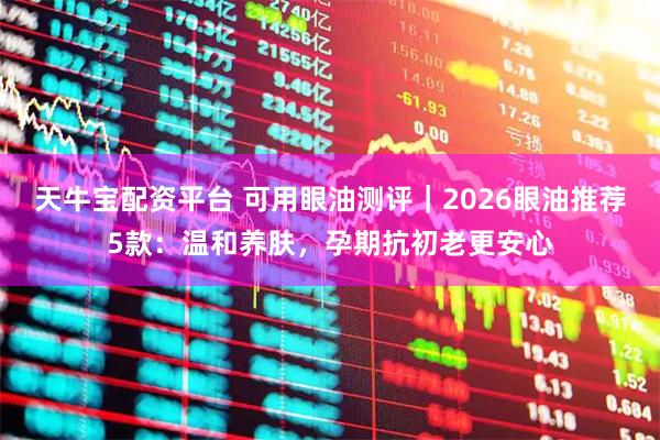 天牛宝配资平台 可用眼油测评｜2026眼油推荐5款：温和养肤，孕期抗初老更安心