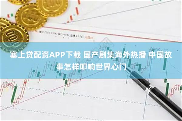 塞上贷配资APP下载 国产剧集海外热播 中国故事怎样叩响世界心门