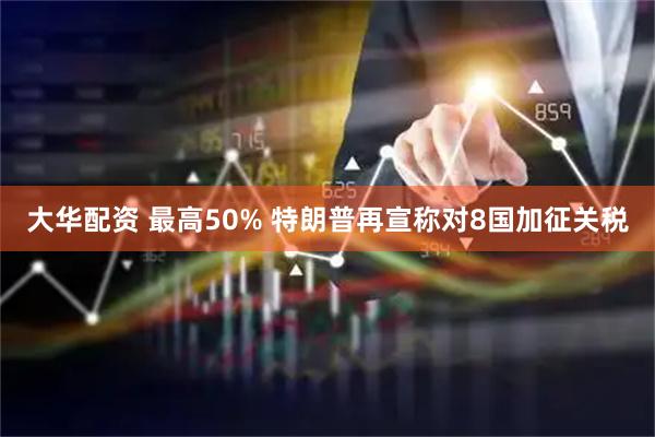 大华配资 最高50% 特朗普再宣称对8国加征关税