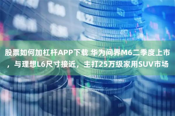 股票如何加杠杆APP下载 华为问界M6二季度上市，与理想L6尺寸接近，主打25万级家用SUV市场