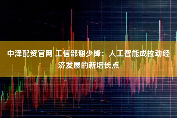 中泽配资官网 工信部谢少锋：人工智能成拉动经济发展的新增长点