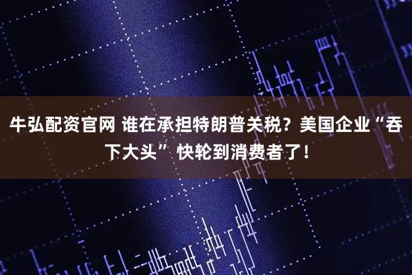 牛弘配资官网 谁在承担特朗普关税？美国企业“吞下大头” 快轮到消费者了！