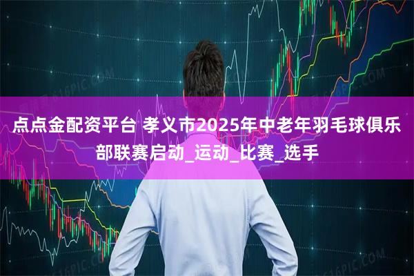 点点金配资平台 孝义市2025年中老年羽毛球俱乐部联赛启动_运动_比赛_选手