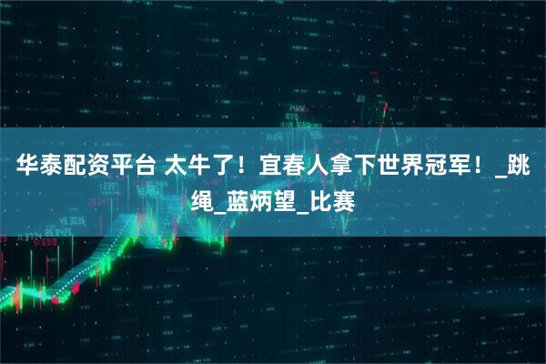 华泰配资平台 太牛了！宜春人拿下世界冠军！_跳绳_蓝炳望_比赛