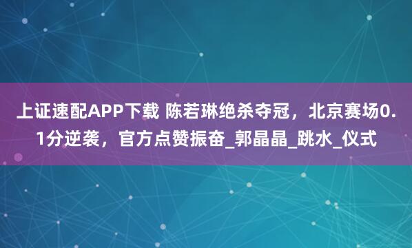 上证速配APP下载 陈若琳绝杀夺冠，北京赛场0.1分逆袭，官方点赞振奋_郭晶晶_跳水_仪式