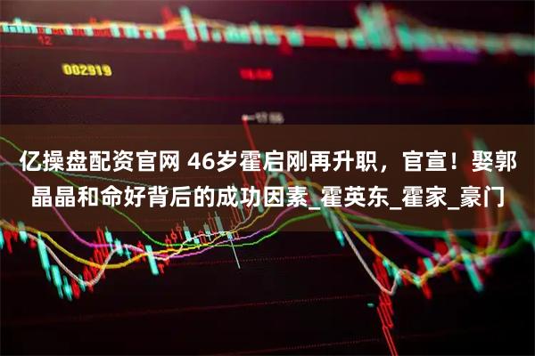 亿操盘配资官网 46岁霍启刚再升职，官宣！娶郭晶晶和命好背后的成功因素_霍英东_霍家_豪门