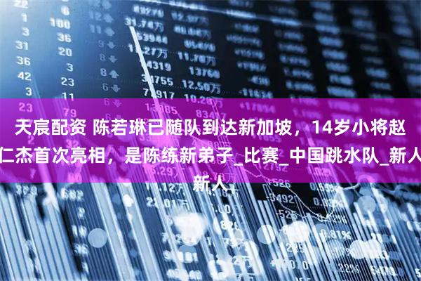 天宸配资 陈若琳已随队到达新加坡，14岁小将赵仁杰首次亮相，是陈练新弟子_比赛_中国跳水队_新人