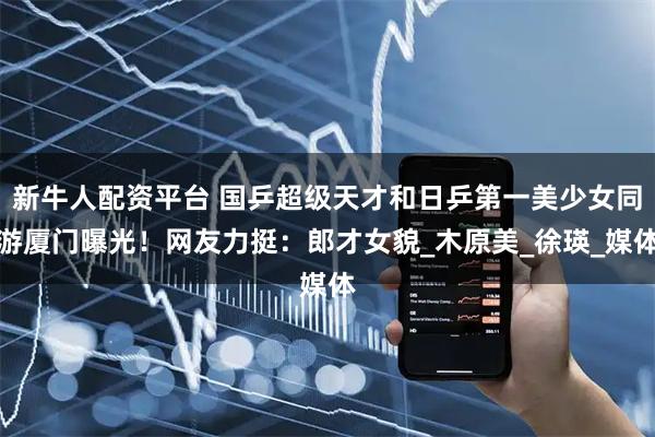 新牛人配资平台 国乒超级天才和日乒第一美少女同游厦门曝光！网友力挺：郎才女貌_木原美_徐瑛_媒体