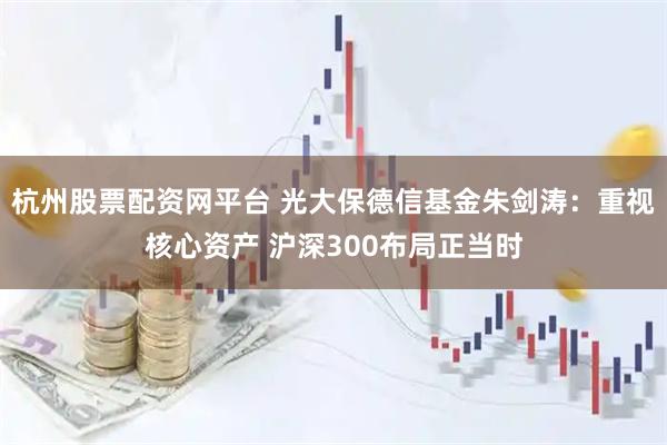 杭州股票配资网平台 光大保德信基金朱剑涛：重视核心资产 沪深300布局正当时