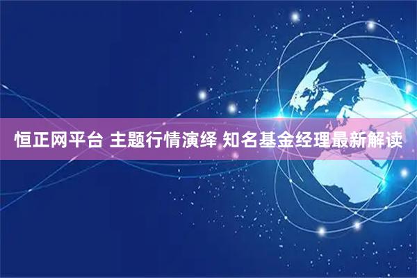 恒正网平台 主题行情演绎 知名基金经理最新解读