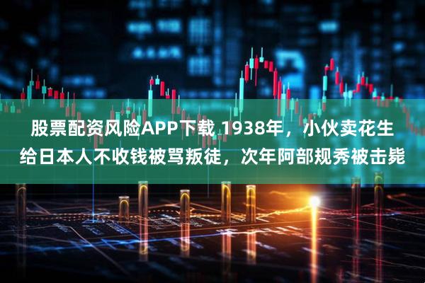 股票配资风险APP下载 1938年，小伙卖花生给日本人不收钱被骂叛徒，次年阿部规秀被击毙