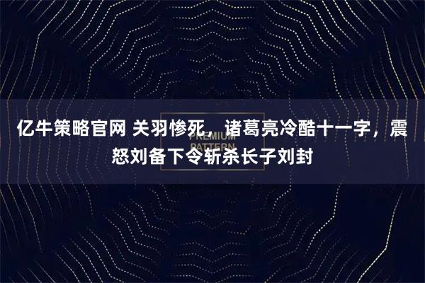 亿牛策略官网 关羽惨死，诸葛亮冷酷十一字，震怒刘备下令斩杀长子刘封