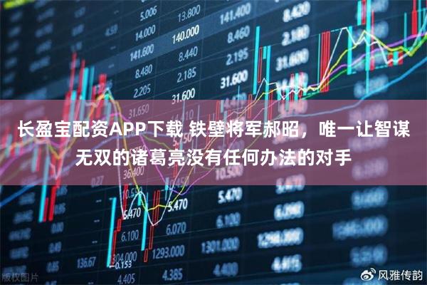 长盈宝配资APP下载 铁壁将军郝昭，唯一让智谋无双的诸葛亮没有任何办法的对手